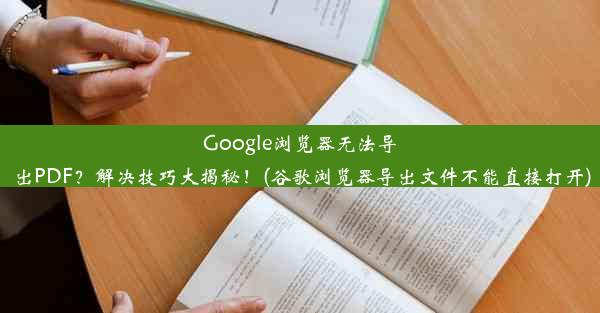 Google浏览器无法导出PDF？解决技巧大揭秘！(谷歌浏览器导出文件不能直接打开)