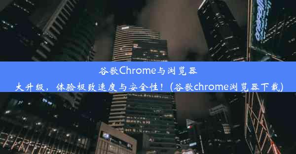 谷歌Chrome与浏览器大升级，体验极致速度与安全性！(谷歌chrome浏览器下载)