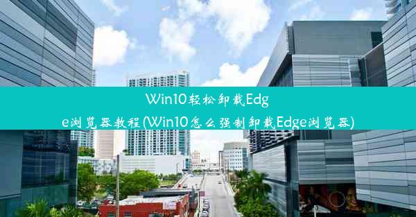 Win10轻松卸载Edge浏览器教程(Win10怎么强制卸载Edge浏览器)