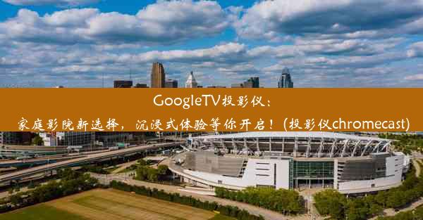 GoogleTV投影仪：家庭影院新选择，沉浸式体验等你开启！(投影仪chromecast)