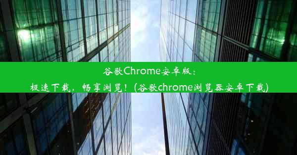 谷歌Chrome安卓版：极速下载，畅享浏览！(谷歌chrome浏览器安卓下载)