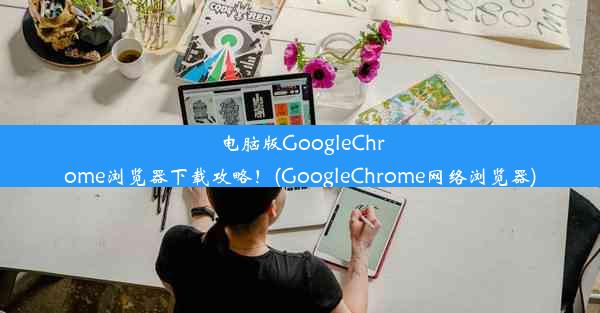 电脑版GoogleChrome浏览器下载攻略！(GoogleChrome网络浏览器)