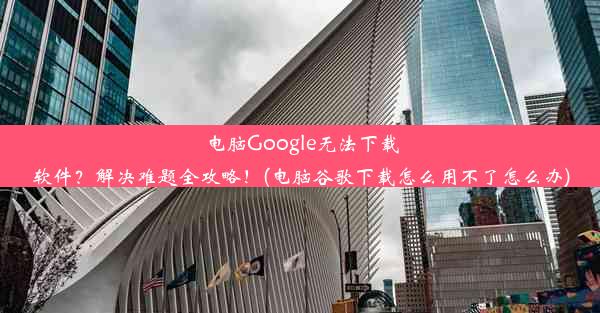 电脑Google无法下载软件？解决难题全攻略！(电脑谷歌下载怎么用不了怎么办)