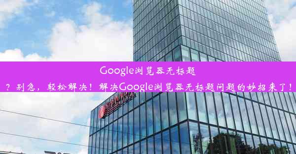 Google浏览器无标题？别急，轻松解决！解决Google浏览器无标题问题的妙招来了！