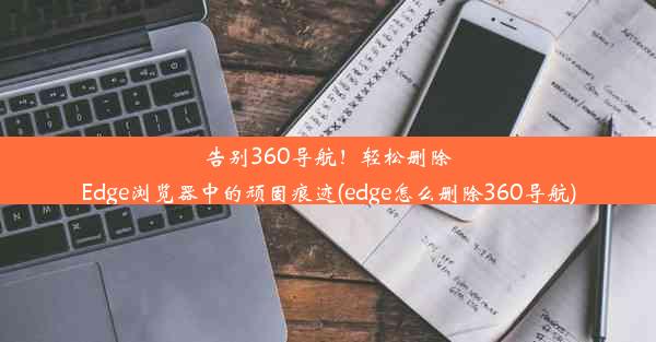 告别360导航！轻松删除Edge浏览器中的顽固痕迹(edge怎么删除360导航)