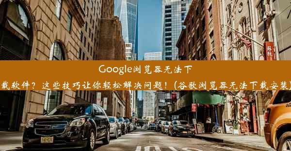 Google浏览器无法下载软件？这些技巧让你轻松解决问题！(谷歌浏览器无法下载安装)