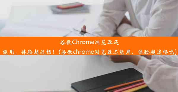 谷歌Chrome浏览器还能用，体验超流畅！(谷歌chrome浏览器还能用，体验超流畅吗)