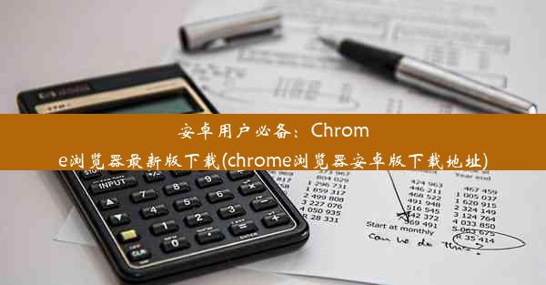 安卓用户必备：Chrome浏览器最新版下载(chrome浏览器安卓版下载地址)