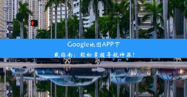 Google地图APP下载指南：轻松掌握导航神器！