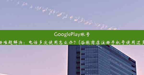 GooglePlay账号注册难题解决：电话多次使用怎么办？(谷歌商店注册手机号使用过多次)