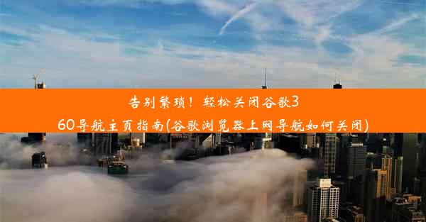 告别繁琐！轻松关闭谷歌360导航主页指南(谷歌浏览器上网导航如何关闭)