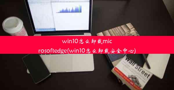 win10怎么卸载microsoftedge(win10怎么卸载安全中心)