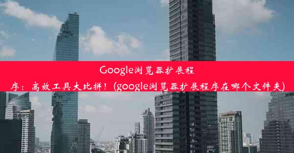 Google浏览器扩展程序：高效工具大比拼！(google浏览器扩展程序在哪个文件夹)