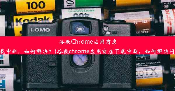 谷歌Chrome应用商店下载中断，如何解决？(谷歌chrome应用商店下载中断，如何解决问题)