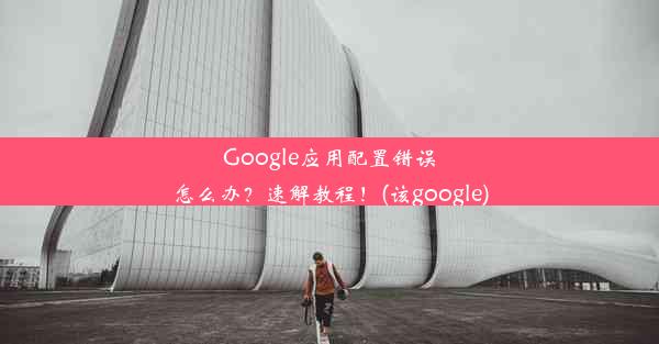 Google应用配置错误怎么办？速解教程！(该google)