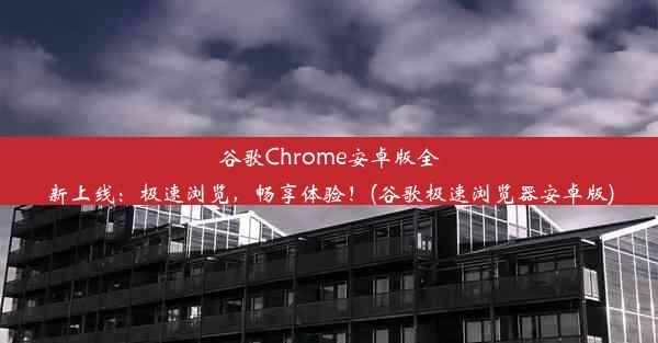 谷歌Chrome安卓版全新上线：极速浏览，畅享体验！(谷歌极速浏览器安卓版)