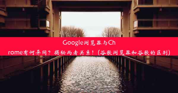 Google浏览器与Chrome有何异同？揭秘两者关系！(谷歌浏览器和谷歌的区别)