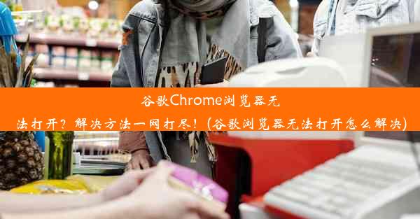 谷歌Chrome浏览器无法打开？解决方法一网打尽！(谷歌浏览器无法打开怎么解决)