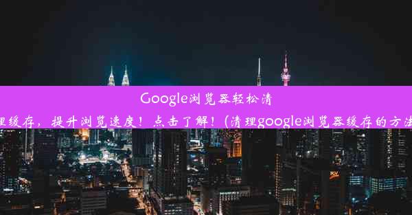 Google浏览器轻松清理缓存，提升浏览速度！点击了解！(清理google浏览器缓存的方法)