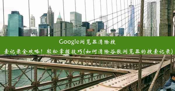 Google浏览器清除搜索记录全攻略！轻松掌握技巧(如何清除谷歌浏览器的搜索记录)