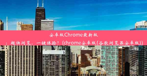 安卓版Chrome最新版：超快浏览，一键体验！(chrome安卓版(谷歌浏览器安卓版))