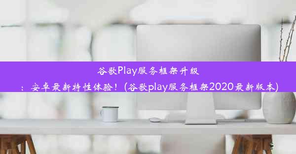 谷歌Play服务框架升级：安卓最新特性体验！(谷歌play服务框架2020最新版本)