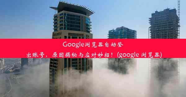 Google浏览器自动登出账号，原因揭秘与应对妙招！(google 浏览器)