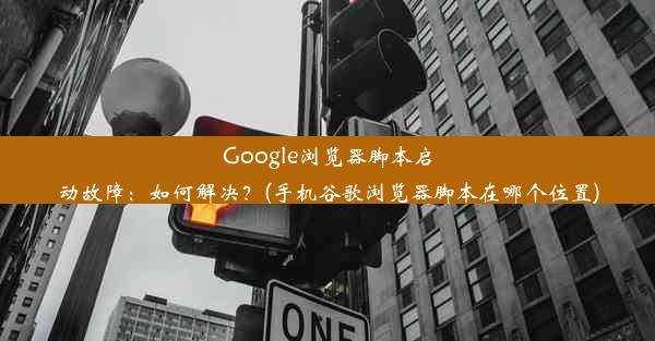 Google浏览器脚本启动故障：如何解决？(手机谷歌浏览器脚本在哪个位置)