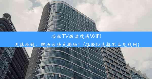 谷歌TV激活遭遇WiFi连接难题，解决方法大揭秘！(谷歌tv连接不上无线网)