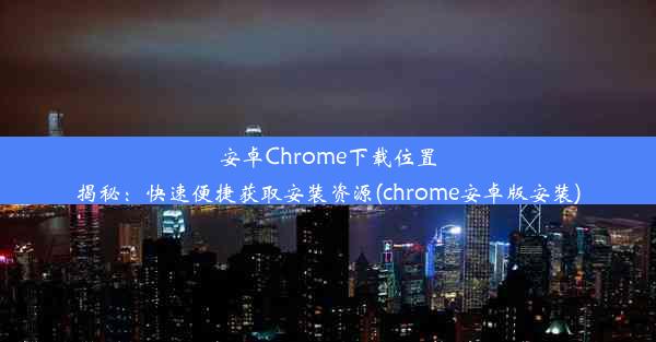 安卓Chrome下载位置揭秘：快速便捷获取安装资源(chrome安卓版安装)