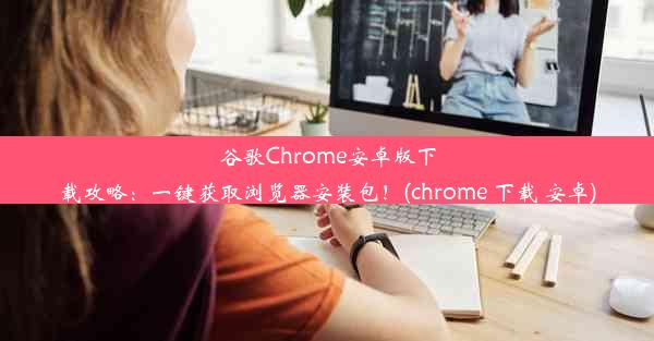 谷歌Chrome安卓版下载攻略：一键获取浏览器安装包！(chrome 下载 安卓)