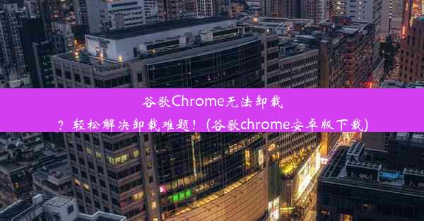 谷歌Chrome无法卸载？轻松解决卸载难题！(谷歌chrome安卓版下载)