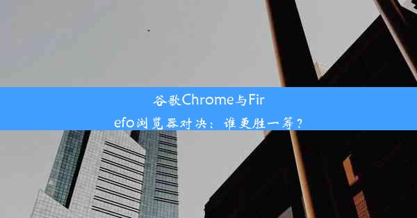 谷歌Chrome与Firefo浏览器对决：谁更胜一筹？