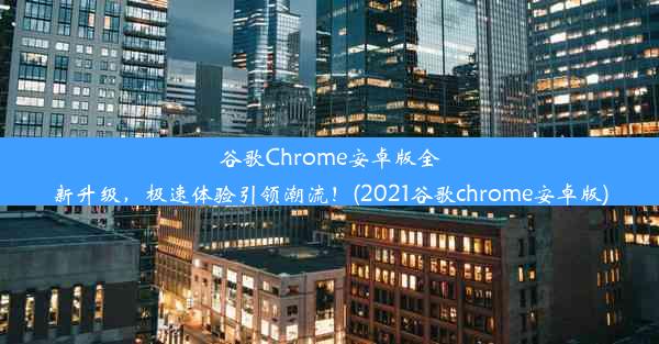 谷歌Chrome安卓版全新升级，极速体验引领潮流！(2021谷歌chrome安卓版)