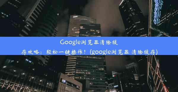 Google浏览器清除缓存攻略：轻松一键操作！(google浏览器 清除缓存)