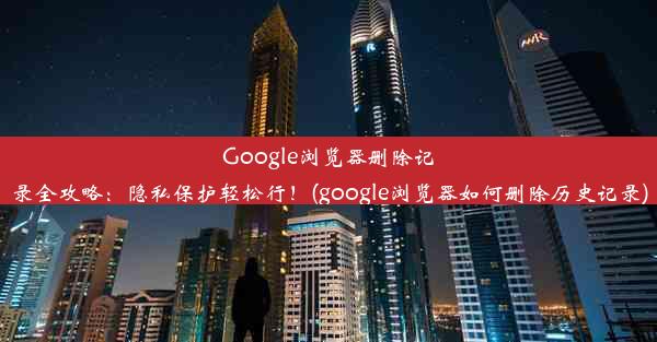 Google浏览器删除记录全攻略：隐私保护轻松行！(google浏览器如何删除历史记录)