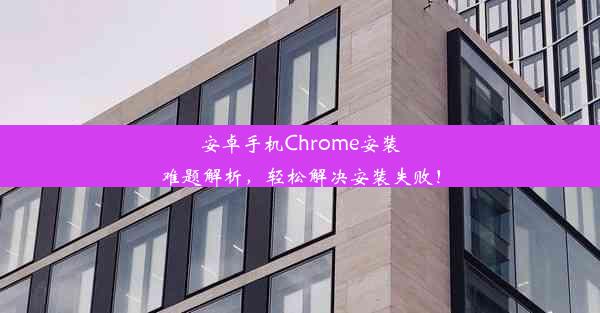 安卓手机Chrome安装难题解析，轻松解决安装失败！