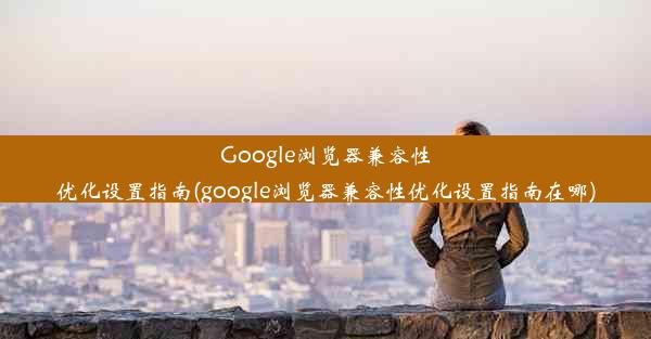 Google浏览器兼容性优化设置指南(google浏览器兼容性优化设置指南在哪)