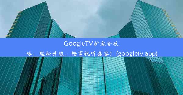 GoogleTV扩容全攻略：轻松升级，畅享视听盛宴！(googletv app)