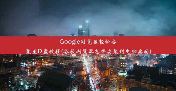 Google浏览器轻松安装至D盘教程(谷歌浏览器怎样安装到电脑桌面)