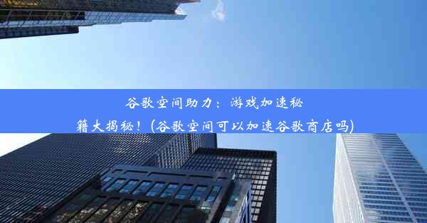 谷歌空间助力：游戏加速秘籍大揭秘！(谷歌空间可以加速谷歌商店吗)