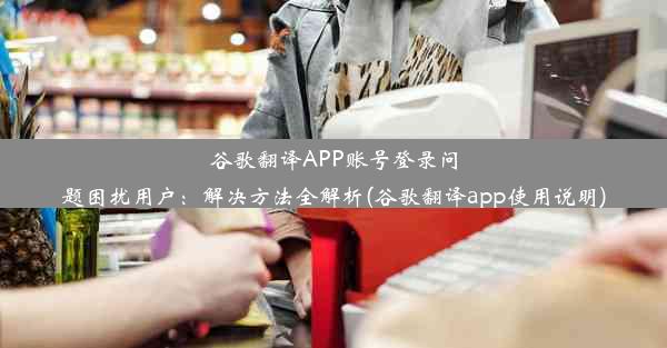 谷歌翻译APP账号登录问题困扰用户：解决方法全解析(谷歌翻译app使用说明)