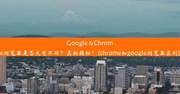 Google与Chrome浏览器是否大有不同？真相揭秘！(chrome和google浏览器区别)