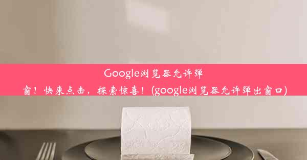 Google浏览器允许弹窗！快来点击，探索惊喜！(google浏览器允许弹出窗口)