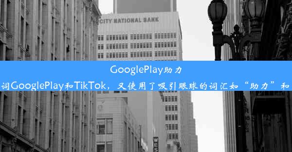 GooglePlay助力轻松开启TikTok之旅！这个标题简洁明了，既包含了关键词GooglePlay和TikTok，又