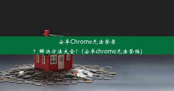 安卓Chrome无法登录？解决方法大全！(安卓chrome无法登陆)