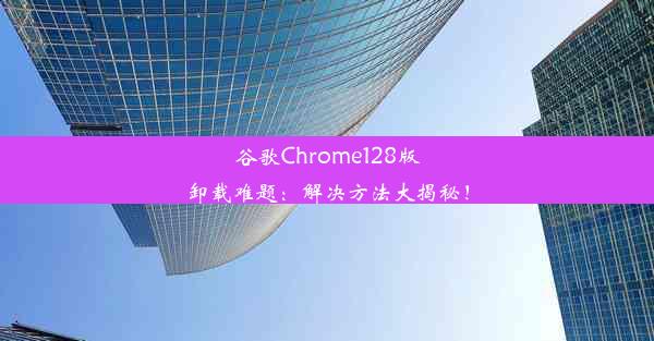 谷歌Chrome128版卸载难题：解决方法大揭秘！