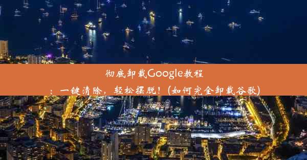 彻底卸载Google教程：一键清除，轻松摆脱！(如何完全卸载谷歌)