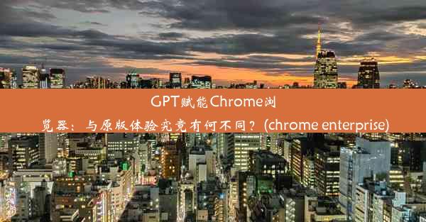 GPT赋能Chrome浏览器：与原版体验究竟有何不同？(chrome enterprise)