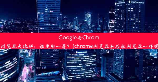 Google与Chrome浏览器大比拼：谁更胜一筹？(chrome浏览器和谷歌浏览器一样吗)